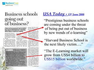 USA Today  -  13 th  June 2000 “ Prestigious business schools are coming under the threat of being put out of business  by new trends of e-learning”  “ Harvard Business School is the next likely victim….” “ The E-Learning market will  grow from US$4 billion to  US$15 billion  worldwide.” 
