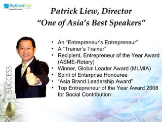 An “Entrepreneur’s Entrepreneur” A “Trainer’s Trainer” Recipient, Entrepreneur of the Year Award (ASME-Rotary) Winner, Global Leader Award (MLMIA) Spirit of Enterprise Honouree “ Asia Brand Leadership Award” Top Entrepreneur of the Year Award 2008 for Social Contribution Patrick Liew, Director “ One of Asia’s Best Speakers” 