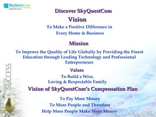 Vision To Make a Positive Difference in  Every Home & Business Mission To Improve the Quality of Life Globally by Providing the Finest Education through Leading Technology and Professional Entrepreneurs Values To Build a Wise, Loving & Respectable Family Discover SkyQuestCom Vision of SkyQuestCom’s Compensation Plan To Pay More Money To More People and Therefore Help More People Make More Money   