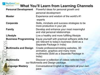 What You’ll Learn from Learning Channels Personal Development Powerful ideas for personal growth and  personal development Master   Experience and wisdom of the world's #1    experts Corporate Skills, mindsets and success strategies to be  more productive in your job Family Develop and enhance your most meaningful  and vital personal relationships Lifestyle Live a healthy and more fulfilling lifestyle Business Programming Equip yourself with practical software skills that  are relevant to today’s business (Sold as a  Separate Package in India) Multimedia and Design Create professional-looking websites, 3D  animation, graphics and many more  multimedia (Sold as a Separate Package in  India) Multimedia Discover a collection of videos selected from  our Multimedia and Design package. Language Mastery Conversational English or Mandarin at your own  pace 