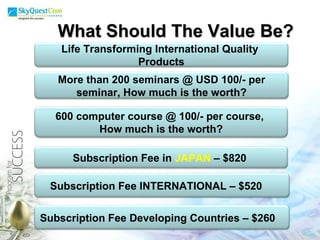 What Should The Value Be? Life Transforming International Quality  Products More than 200 seminars @ USD 100/- per seminar, How much is the worth? Subscription Fee in  JAPAN   – $820  Subscription Fee INTERNATIONAL – $520  600 computer course @ 100/- per course,  How much is the worth? Subscription Fee Developing Countries – $260  