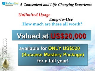 Unlimited Usage Easy-to-Use How much are these all worth? available for  ONLY US$520  (Success Mastery Package)   for a full year! A Convenient and Life-Changing Experience Valued at  US$20,000 