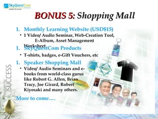 Monthly Learning Website (USD$15) 1 Video/ Audio Seminar, Web-Creation Tool,  E-Album, Asset Management Worksheet SkyQuestCom Products T-shirts, badges, e-Gift Vouchers, etc Speaker Shopping Mall Video/ Audio Seminars and e-books from world-class gurus like Robert G. Allen, Brian Tracy, Joe Girard, Robert Kiyosaki and many others. More to come…. BONUS 5:  Shopping Mall 