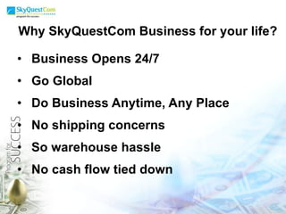 Why SkyQuestCom Business for your life? Business Opens 24/7 Go Global Do Business Anytime, Any Place No shipping concerns So warehouse hassle No cash flow tied down 