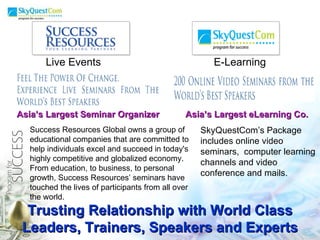 Trusting Relationship with World Class Leaders, Trainers, Speakers and Experts E-Learning Live Events Success Resources Global owns a group of educational companies that are committed to help individuals excel and succeed in today's highly competitive and globalized economy. From education, to business, to personal growth, Success Resources’ seminars have touched the lives of participants from all over the world.  SkyQuestCom’s Package includes online video seminars,  computer learning channels and video conference and mails. Asia’s Largest Seminar Organizer  Asia’s Largest eLearning Co.  