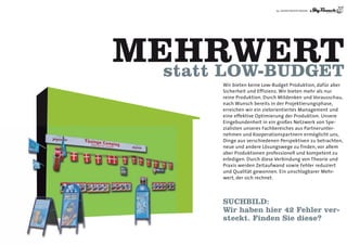 19 | AGENTURLEISTUNGEN




MEHRWERT
  statt LoW-BUDGET
        Wir bieten keine Low-Budget Produktion, dafür aber
        Sicherheit und Effizienz. Wir bieten mehr als nur
        reine Produktion. Durch Mitdenken und Vorausschau,
        nach Wunsch bereits in der Projektierungsphase,
        erreichen wir ein zielorientiertes Management und
        eine effektive Optimierung der Produktion. Unsere
        Eingebundenheit in ein großes Netzwerk von Spe-
        zialisten unseres Fachbereiches aus Partnerunter-
        nehmen und Kooperationspartnern ermöglicht uns,
        Dinge aus verschiedenen Perspektiven zu betrachten,
        neue und andere Lösungswege zu finden, vor allem
        aber Produktionen professionell und kompetent zu
        erledigen. Durch diese Verbindung von Theorie und
        Praxis werden Zeitaufwand sowie Fehler reduziert
        und Qualität gewonnen. Ein unschlagbarer Mehr-
        wert, der sich rechnet.




        SUCHBILD:
        Wir haben hier 42 Fehler ver-
        steckt. Finden Sie diese?
 