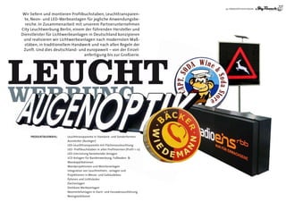 29 | WERKSTATTLEISTUNGEN

 Wir liefern und montieren Profilbuchstaben, Leuchttransparen-
  te, Neon- und LED-Werbeanlagen für jegliche Anwendungsbe-
  reiche. In Zusammenarbeit mit unserem Partnerunternehmen
City Leuchtwerbung Berlin, einem der führenden hersteller und
                  Lichtwer
Dienstleister für Lichtwerbeanlagen in Deutschland konzipieren
 und realisieren wir Lichtwerbeanlagen nach modernsten Maß-
                                                          Maß
  stäben, in traditionellem handwerk und nach allen Regeln der
             traditionellem
 Zunft. Und dies deutschland- und europaweit – von der Einzel-




LEUCHT
 EUCHT
                                  anfertigung bis zur Großserie.
                                  anfer tigung




WERBUNG
     ProDuktAusWAhl:
     ProDuktAusWAhl:
         ukt
         uktA            Leuchttransparente in Standard- und Sonderformen
                         Ausstecker (Ausleger)
                         LED-Leuchttransparente mit Flächenausleuchtung
                         LED- Profilbuchstaben in allen Profilnormen (Profil 1-12)
                         LED-Umrüstung bestehender Anlagen
                         LCD-Anlagen für Bandenwerbung, Fußboden- &
                         Wandapplikationen
                         Wandprojektionen und Monitoranlagen
                         Integration von Leuchtmitteln, -anlagen und
                         Projektionen in Messe- und Gebäudebau
                         Pylonen und Lichtsäulen
                         Dachanlagen
                         Drehbare Werbeanlagen
                         Neonreliefanlagen in Dach- und Fassadenausführung
                         Neonglasbläserei
 