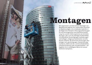33 | DIENSTLEISTUNGEN




Montagen
 Wir organisieren und übernehmen Montagen von
 Werbetechnik jeglicher Art. Insbesondere dauerhaf-
 te Objektmontagen z.B. an Gebäuden bedürfen in
 der Regel einer Vielzahl an Planungsvorbereitungen
 für eine termingerechte und ordentliche Ausfüh-
 rung. Aus unserer Erfahrung kennen wir die Anfor-
 derungen, aber auch die jeweiligen Problemfelder,
 z.B. behördliche Genehmigungen, Anforderungen
 und Auflagen, zeitgenaue Koordination verschie-
 denster Gewerke. Ob technische Zeichnungen, Bau-
 vorlagen und -genehmigungen, Standsicherungs-
 nachweise, elektrische Vor- und Anschlußarbeiten,
 Unterkonstruktionen oder Fassadenarbeiten – wir
 begleiten Sie in vielfältigster Weise mit unserer
 fachlichen Kompetenz.
 