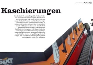 35 | DIENSTLEISTUNGEN




Kaschierungen
  Kleb Dir die Welt, wie sie Dir gefällt. Wir beschriften
     für unsere Kunden alles, was geht: Wände, Fassa-
      den, Schilder, PKW, LKW, Busse, Schiffe und Flug-
   zeuge. Wir bieten Trocken- und Nasskaschierungen
       von Folienschnitten und Großformatdrucken an
   jeglichem Ort und in jeglicher höhe. Einschließlich
     Gerüst- und Steigerarbeiten sowie Abseiltechnik.
         Mit unserem 160x400cm Flachbettapplikator
    RollsRoller sind wir zudem in der Lage, Trockenka-
     schierungen von Großformaten auf plane Träger-
   materialien aufzubringen. Mit einem großen Team
     an Fachkräften können wir großflächige Beschrif-
   tungen, aber auch Messekaschierungen in großem
                Umfang auch in kurzer Zeit realisieren.
 