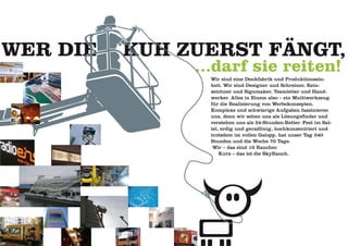 WER DIE   KUH ZUERST FÄNGT,
               ...darf sie reiten!
                 Wir sind eine Denkfabrik und Produktionsein-
                 heit. Wir sind Designer und Schreiner, Rein-
                 zeichner und Signmaker, Teamleiter und Hand-
                 werker. Alles in Einem also – ein Multiwerkzeug
                 für die Realisierung von Werbekonzepten.
                 Komplexe und schwierige Aufgaben faszinieren
                 uns, denn wir sehen uns als Lösungsfinder und
                 verstehen uns als 24-Stunden-Retter. Fest im Sat-
                 tel, erdig und geradlinig, hochkonzentriert und
                 trotzdem im vollen Galopp, hat unser Tag 240
                 Stunden und die Woche 70 Tage.
                  Wir – das sind 10 Rancher.
                     Kurz – das ist die SkyRanch.
 