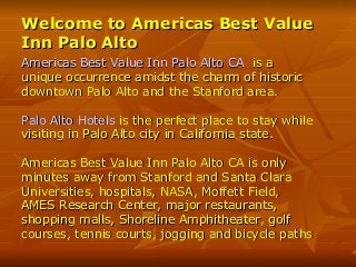 Welcome to Americas Best ValueWelcome to Americas Best Value
Inn Palo AltoInn Palo Alto
Americas Best Value Inn Palo Alto CAAmericas Best Value Inn Palo Alto CA is ais a
unique occurrence amidst the charm of historicunique occurrence amidst the charm of historic
downtown Palo Alto and the Stanford area.downtown Palo Alto and the Stanford area.
Palo Alto HotelsPalo Alto Hotels is the perfect place to stay whileis the perfect place to stay while
visiting in Palo Alto city in California state.visiting in Palo Alto city in California state.
Americas Best Value Inn Palo Alto CA is onlyAmericas Best Value Inn Palo Alto CA is only
minutes away from Stanford and Santa Claraminutes away from Stanford and Santa Clara
Universities, hospitals, NASA, Moffett Field,Universities, hospitals, NASA, Moffett Field,
AMES Research Center, major restaurants,AMES Research Center, major restaurants,
shopping malls, Shoreline Amphitheater, golfshopping malls, Shoreline Amphitheater, golf
courses, tennis courts, jogging and bicycle pathscourses, tennis courts, jogging and bicycle paths
 