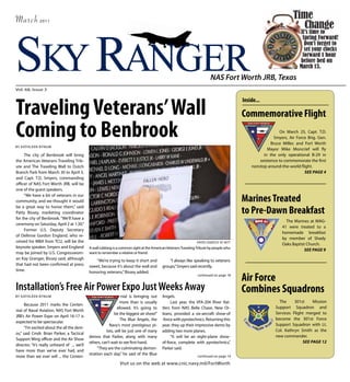 March          2011




SKY RANGER
Vol. 68, Issue 3
                                                                                                                          NAS Fort Worth JRB, Texas



Traveling Veterans’ Wall
                                                                                                                                           Inside...

                                                                                                                                           Commemorative Flight
Coming to Benbrook
BY KATHLEEN BYNUM
                                                                                                                                                             On March 25, Capt. T.D.
                                                                                                                                                          Smyers, Air Force Brig. Gen.
                                                                                                                                                         Bruce Miller, and Fort Worth
                                                                                                                                                       Mayor Mike Moncrief will fly
     The city of Benbrook will bring                                                                                                                 in the only operational B-29 in
the American Veterans Traveling Trib-                                                                                                              existence to commemorate the first
ute and The Traveling Wall to Dutch                                                                                                            nonstop around-the-world flight.
Branch Park from March 30 to April 3,                                                                                                                                      See Page 4
and Capt. T.D. Smyers, commanding
officer of NAS Fort Worth JRB, will be
one of the guest speakers.
     “We have a lot of veterans in our
community, and we thought it would                                                                                                         Marines Treated
be a great way to honor them,” said
Patty Bissey, marketing coordinator                                                                                                        to Pre-Dawn Breakfast
for the city of Benbrook. “We’ll have a
                                                                                                                                                                 The Marines at MAG-
ceremony on Saturday, April 2 at 1:30.”
                                                                                                                                                               41 were treated to a
     Former U.S. Deputy Secretary
                                                                                                                                                               homemade breakfast
of Defense Gordon England, who re-
                                                                                                                                                               by member of Shady
ceived his MBA from TCU, will be the                                                                              PHOTO COURTESY OF AVTT
                                                                                                                                                               Oaks Baptist Church.
keynote speaker. Smyers and England           A wall rubbing is a common sight at the American Veterans Traveling Tribute by people who
                                                                                                                                                                           See Page 9
may be joined by U.S. Congresswom-            want to remember a relative or friend.
an Kay Granger, Bissey said, although            “We’re trying to keep it short and             “I always like speaking to veterans
that had not been confirmed at press          sweet, because it’s about the wall and        groups,” Smyers said recently.
time.                                         honoring veterans,” Bissey added.
                                                                                                                  continued on page 18
                                                                                                                                           Air Force
Installation’s Free Air Power Expo Just Weeks Away                                                                                         Combines Squadrons
BY KATHLEEN BYNUM                                                 nial is bringing out      Angels.
                                                                 more than is usually            Last year, the VFA-204 River Rat-                           The     301st    Mission
      Because 2011 marks the Centen-
                                                               allowed. It’s going to       tlers from NAS Belle Chase, New Or-                            Support Squadron and
nial of Naval Aviation, NAS Fort Worth
                                                             be the biggest air show!”      leans, provided a six-aircraft show-of                         Services Flight merged to
JRB’s Air Power Expo on April 16-17 is
                                                                  The Blue Angels, the      -force with pyrotechnics. Returning this                       become the 301st Force
expected to be spectacular.
                                                           Navy’s most prestigious pi-      year, they up their impressive demo by                         Support Squadron with Lt.
      “I’m excited about the all the dem-
                                                        lots, will be just one of many      adding two more planes.                                        Col. Kathryn Smith as the
os,” said Cmdr. Brian Parker, a Tactical
                                              demos that Parker, along with many                 “It will be an eight-plane show-                          new commander.
Support Wing officer and the Air Show
                                              others, can’t wait to see first-hand.         of-force, complete with pyrotechnics,”                                       See Page 12
director. “It’s really unheard of ... we’ll
                                                   “They are the culminating demon-         Parker said.
have more than we’ve ever had, and
                                              stration each day,” he said of the Blue
more than we ever will ... the Centen-                                                                            continued on page 14

                                                                 Visit us on the web at www.cnic.navy.mil/FortWorth
 