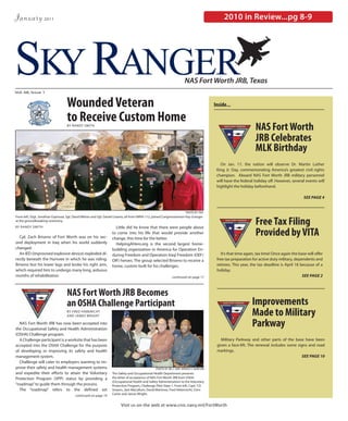 January            2011                                                                                                                      2010 in Review...pg 8-9




SKY RANGER
Vol. 68, Issue 1
                                                                                                                       NAS Fort Worth JRB, Texas


                                   Wounded Veteran                                                                                      Inside...

                                   to Receive Custom Home
                                   BY RANDY SMITH
                                                                                                                                                                NAS Fort Worth
                                                                                                                                                                JRB Celebrates
                                                                                                                                                                MLK Birthday
                                                                                                                                           On Jan. 17, the nation will observe Dr. Martin Luther
                                                                                                                                         King Jr. Day, commemorating America’s greatest civil rights
                                                                                                                                         champion. Aboard NAS Fort Worth JRB military personnel
                                                                                                                                         will have the federal holiday off. However, several events will
                                                                                                                                         highlight the holiday beforehand.

                                                                                                                                                                                              SEE PAGE 4


                                                                                                                       PHOTO BY FRA


                                                                                                                                                                Free Tax Filing
From left, SSgt. Jonathan Espinoza, Sgt. David Wilson and Sgt. Daniel Linares, all from VMFA-112, joined Congresswoman Kay Granger
at the groundbreaking ceremony.
BY RANDY SMITH                                                       Little did he know that there were people about

  Cpl. Zach Briseno of Fort Worth was on his sec-
                                                                   to come into his life that would provide another
                                                                   change, this time for the better.
                                                                                                                                                                Provided by VITA
ond deployment in Iraq when his world suddenly                       HelpingAHero.org is the second largest home-
changed.                                                           building organization in America for Operation En-
  An IED (improvised explosive device) exploded di-                during Freedom and Operation Iraqi Freedom (OEF/                         It’s that time again, tax time! Once again the base will offer
rectly beneath the Humvee in which he was riding.                  OIF) heroes. The group selected Briseno to receive a                  free tax preparation for active duty military, dependents and
Briseno lost his lower legs and broke his right arm,               home, custom built for his challenges.                                retirees. This year, the tax deadline is April 18 because of a
which required him to undergo many long, arduous                                                                                         holiday.
months of rehabilitation.                                                                                     continued on page 17                                                           SEE PAGE 2



                                   NAS Fort Worth JRB Becomes
                                   an OSHA Challenge Participant                                                                                              Improvements
                                   BY FRED HABENICHT
                                   AND JAMES WRIGHT                                                                                                           Made to Military
  NAS Fort Worth JRB has now been accepted into
the Occupational Safety and Health Administration
                                                                                                                                                              Parkway
(OSHA) Challenge program.
  A Challenge participant is a worksite that has been                                                                                      Military Parkway and other parts of the base have been
accepted into the OSHA Challenge for the purpose                                                                                         given a face-lift. The renewal includes some signs and road
of developing or improving its safety and health                                                                                         markings.
management system.                                                                                                                                                                      SEE PAGE 10
  Challenge will cater to employers wanting to im-
prove their safety and health management systems                                                  PHOTO BY MC2 (AW) BRADLEY DAWSON
and expedite their efforts to attain the Voluntary                 The Safety and Occupational Health Department presents
Protection Program (VPP) status by providing a                     the letter of acceptance of NAS Fort Worth JRB from OSHA
                                                                   (Occupational Health and Safety Administration) to the Voluntary
“roadmap” to guide them through the process.                       Protection Program, Challenge Pilot State 1. From left, Capt. T.D.
  The “roadmap” refers to the defined set                          Smyers, Jack MaCallum, David Martinez, Fred Hebernicht, Chris
                                         continued on page 19      Carter and James Wright.


                                                                         Visit us on the web at www.cnic.navy.mil/FortWorth
 