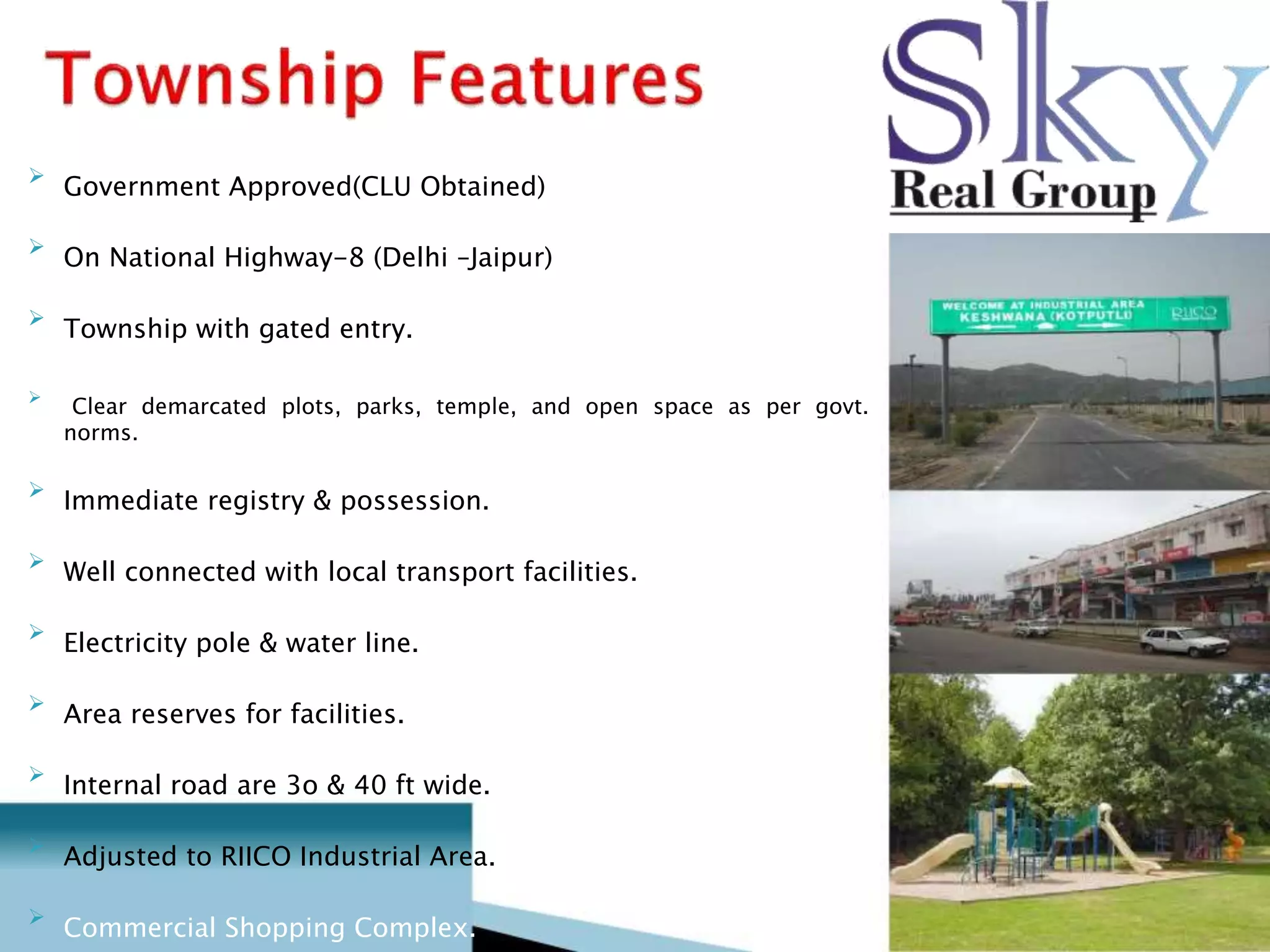 
Government Approved(CLU Obtained) 


On National Highway-8 (Delhi –Jaipur) 


Township with gated entry. 



Clear demarcated plots, parks, temple, and open space as per govt.
norms. 


Immediate registry & possession. 


Well connected with local transport facilities. 


Electricity pole & water line. 


Area reserves for facilities. 


Internal road are 3o & 40 ft wide. 


Adjusted to RIICO Industrial Area. 


Commercial Shopping Complex. 
 