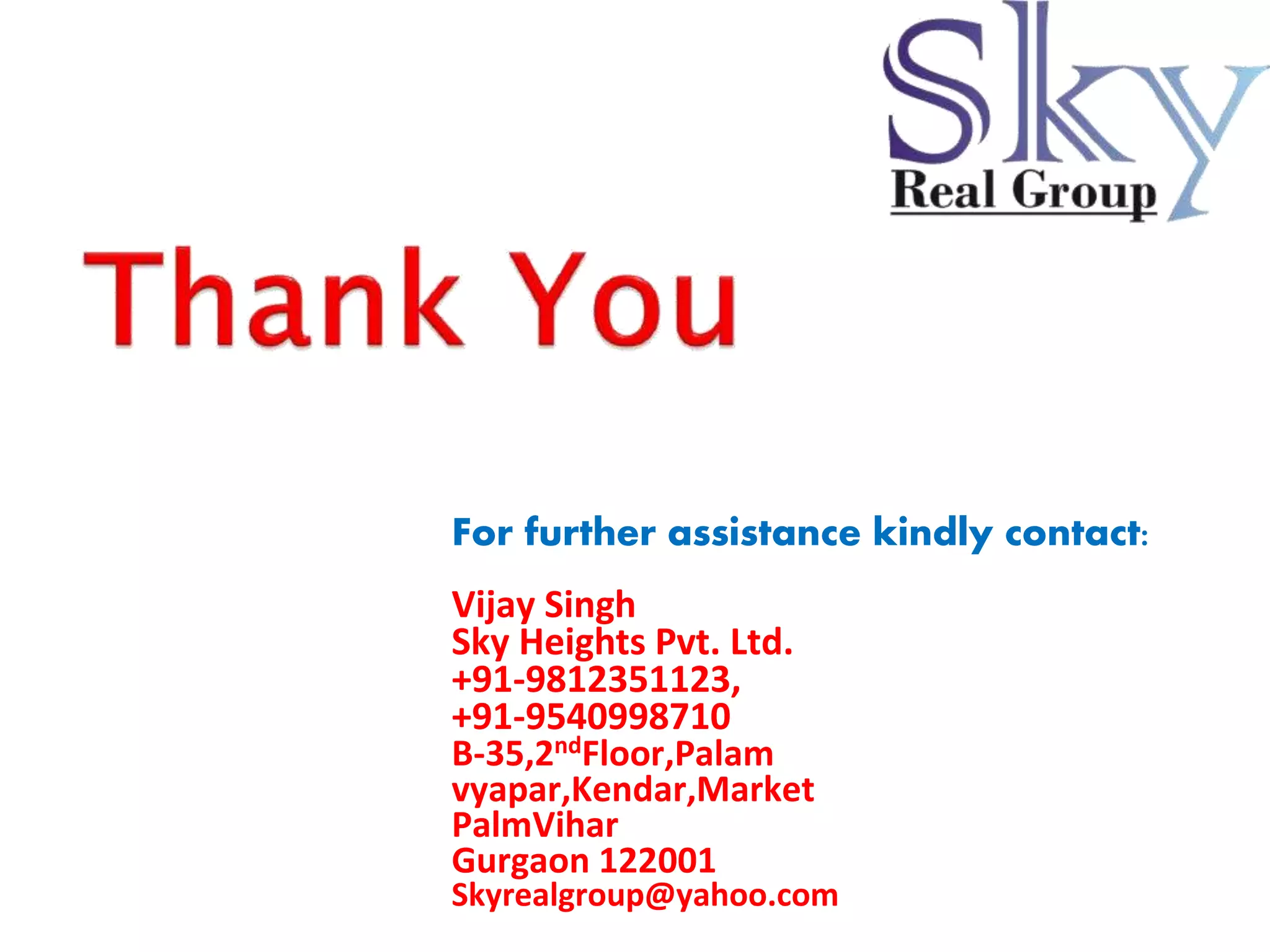 For further assistance kindly contact: 
Vijay Singh 
Sky Heights Pvt. Ltd. 
+91-9812351123, +91-9540998710 
B-35,2ndFloor,Palam vyapar,Kendar,Market 
PalmVihar 
Gurgaon 122001 
Skyrealgroup@yahoo.com 