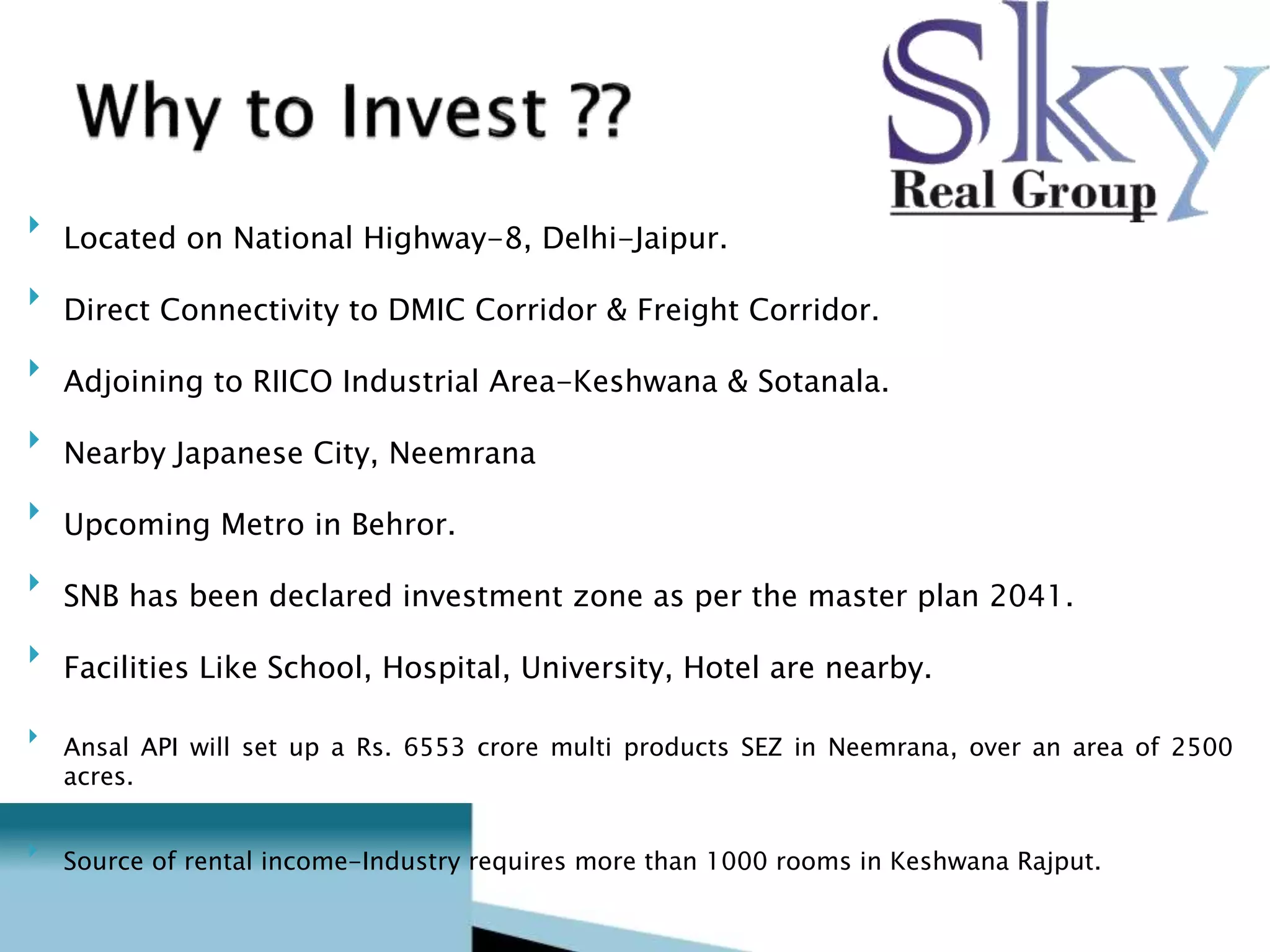  Located on National Highway-8, Delhi-Jaipur.  
 
 Direct Connectivity to DMIC Corridor & Freight Corridor.  
 
 Adjoining to RIICO Industrial Area-Keshwana & Sotanala.  
 
 Nearby Japanese City, Neemrana  
 
 Upcoming Metro in Behror.  
 
 SNB has been declared investment zone as per the master plan 2041.  
 
 Facilities Like School, Hospital, University, Hotel are nearby.  
 
 
 Ansal API will set up a Rs. 6553 crore multi products SEZ in Neemrana, over an area of 2500 acres.  
 
 
 Source of rental income-Industry requires more than 1000 rooms in Keshwana Rajput.  
 