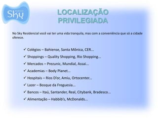 LOCALIZAÇÃO
                              PRIVILEGIADA
No Sky Residencial você vai ter uma vida tranquila, mas com a conveniência que só a cidade
oferece.


        Colégios – Bahiense, Santa Mônica, CER...
        Shoppings – Quality Shopping, Rio Shopping...
        Mercados – Prezunic, Mundial, Assai...
        Academias – Body Planet...
        Hospitais – Rios D’or, Amiu, Ortocenter...
        Lazer – Bosque da Freguesia...
        Bancos – Itaú, Santander, Real, Citybank, Bradesco...
        Alimentação – Habbib’s, McDonalds...
 