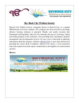 Sky Rock City Welfare Society
Skyrock City Welfare Society, commonly known as Skyrock City, is a reputed
Mohali-based real estate company. The company has been involved in providing
effective housing solutions in primarily Punjab, and nearby locations like
Chandigarh and Panchkula. Skyrock City entertains the process of buying, selling
and renting property to the customers- also, providing loan consultation, property
management and developmental services. In case a user is interested in gathering
information about the property valuation, Skyrock City is more than interested in
providing the correct deal of solutions. Skyrock City shares a vivid association
with some reputed real estate agents, manufacturers and suppliers of constructional
material.
History:
 
