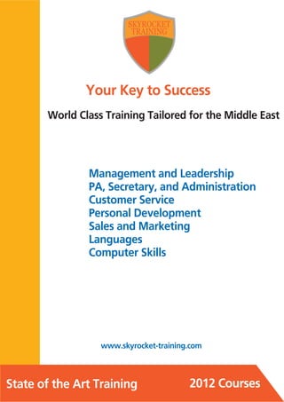 Your Key to Success
       World Class Training Tailored for the Middle East




               Management and Leadership
               PA, Secretary, and Administration
               Customer Service
               Personal Development
               Sales and Marketing
               Languages
               Computer Skills




                  www.skyrocket-training.com



State of the Art Training               2012 Courses
 