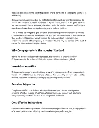 freelance consultancy, the ability to process crypto payments is no longer a luxury—it is
a necessity.
Coinpayments has emerged as the gold standard for crypto payment processing. Its
robust infrastructure supports hundreds of digital assets, making it the go-to solution
for merchants worldwide. However, there is a catch: the road to account verification is
paved with delays, document submissions, and endless waiting.
This is where we bridge the gap. We offer a hassle-free pathway to acquire a verified
Coinpayments account—a turnkey solution that gets you operational in minutes rather
than weeks. In this article, we will explore the hidden costs of verification, the
undeniable benefits of buying ready-made accounts, and why our service is the trusted
choice for thousands of satisfied clients.
Why Coinpayments is the Industry Standard
Before we discuss the acquisition process, it is essential to understand why
Coinpayments is the preferred choice for over a million merchants globally.
Unmatched Versatility
Coinpayments supports an astonishing array of cryptocurrencies, from heavyweights
like Bitcoin and Ethereum to emerging altcoins. This versatility allows you to cater to a
broader customer base without worrying about compatibility issues.
Seamless Integration
The platform offers out-of-the-box integration with major content management
systems. Whether you use WordPress, WooCommerce, or custom-built solutions,
Coinpayments provides APIs that make integration effortless.
Cost-Effective Transactions
Compared to traditional payment gateways that charge exorbitant fees, Coinpayments
offers competitive rates, allowing you to maximize your profit margins.
 