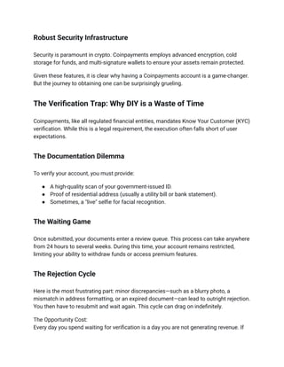 Robust Security Infrastructure
Security is paramount in crypto. Coinpayments employs advanced encryption, cold
storage for funds, and multi-signature wallets to ensure your assets remain protected.
Given these features, it is clear why having a Coinpayments account is a game-changer.
But the journey to obtaining one can be surprisingly grueling.
The Verification Trap: Why DIY is a Waste of Time
Coinpayments, like all regulated financial entities, mandates Know Your Customer (KYC)
verification. While this is a legal requirement, the execution often falls short of user
expectations.
The Documentation Dilemma
To verify your account, you must provide:
●​ A high-quality scan of your government-issued ID.
●​ Proof of residential address (usually a utility bill or bank statement).
●​ Sometimes, a "live" selfie for facial recognition.
The Waiting Game
Once submitted, your documents enter a review queue. This process can take anywhere
from 24 hours to several weeks. During this time, your account remains restricted,
limiting your ability to withdraw funds or access premium features.
The Rejection Cycle
Here is the most frustrating part: minor discrepancies—such as a blurry photo, a
mismatch in address formatting, or an expired document—can lead to outright rejection.
You then have to resubmit and wait again. This cycle can drag on indefinitely.
The Opportunity Cost:​
Every day you spend waiting for verification is a day you are not generating revenue. If
 