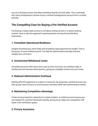 you are a business owner, this delay translates directly into lost sales. This is precisely
why savvy entrepreneurs choose to buy a verified Coinpayments account from a trusted
provider.
The Compelling Case for Buying a Pre-Verified Account
Purchasing a ready-made account is not about cutting corners; it is about working
smarter. Here is why this approach is gaining traction among forward-thinking
businesses:
1. Immediate Operational Readiness
Imagine launching your store today and accepting crypto payments by tonight. That is
the power of a pre-verified account. You skip the administrative red tape and dive
straight into commerce.
2. Unrestricted Withdrawal Limits
Unverified accounts often have strict caps on how much you can withdraw daily. A
verified account removes these barriers, giving you complete control over your funds.
3. Reduced Administrative Overhead
Dealing with KYC paperwork is a drain on resources. By acquiring a verified account, you
free up your team to focus on core business activities rather than administrative chores.
4. Maintaining Competitive Advantage
In fast-moving industries, being first to market matters. A verified account ensures you
can respond to customer demands instantly, giving you an edge over competitors still
stuck in the verification queue.
5. Privacy Assurance
 