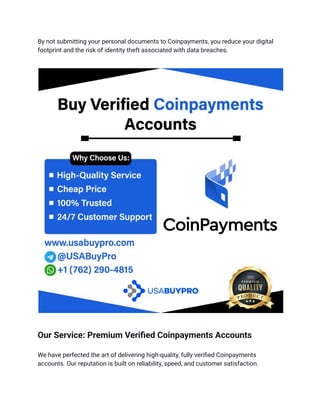 By not submitting your personal documents to Coinpayments, you reduce your digital
footprint and the risk of identity theft associated with data breaches.
Our Service: Premium Verified Coinpayments Accounts
We have perfected the art of delivering high-quality, fully verified Coinpayments
accounts. Our reputation is built on reliability, speed, and customer satisfaction.
 
