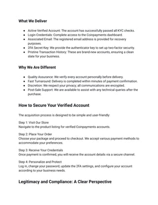 What We Deliver
●​ Active Verified Account: The account has successfully passed all KYC checks.
●​ Login Credentials: Complete access to the Coinpayments dashboard.
●​ Associated Email: The registered email address is provided for recovery
purposes.
●​ 2FA Secret Key: We provide the authenticator key to set up two-factor security.
●​ Pristine Transaction History: These are brand-new accounts, ensuring a clean
slate for your business.
Why We Are Different
●​ Quality Assurance: We verify every account personally before delivery.
●​ Fast Turnaround: Delivery is completed within minutes of payment confirmation.
●​ Discretion: We respect your privacy; all communications are encrypted.
●​ Post-Sale Support: We are available to assist with any technical queries after the
purchase.
How to Secure Your Verified Account
The acquisition process is designed to be simple and user-friendly:
Step 1: Visit Our Store​
Navigate to the product listing for verified Coinpayments accounts.
Step 2: Place Your Order​
Choose your package and proceed to checkout. We accept various payment methods to
accommodate your preferences.
Step 3: Receive Your Credentials​
Once payment is confirmed, you will receive the account details via a secure channel.
Step 4: Personalize and Protect​
Log in, change your password, update the 2FA settings, and configure your account
according to your business needs.
Legitimacy and Compliance: A Clear Perspective
 