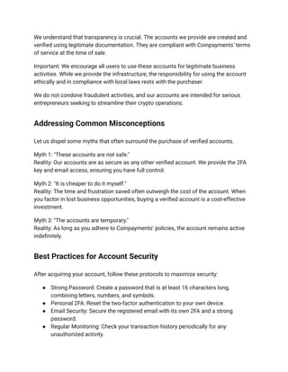 We understand that transparency is crucial. The accounts we provide are created and
verified using legitimate documentation. They are compliant with Coinpayments' terms
of service at the time of sale.
Important: We encourage all users to use these accounts for legitimate business
activities. While we provide the infrastructure, the responsibility for using the account
ethically and in compliance with local laws rests with the purchaser.
We do not condone fraudulent activities, and our accounts are intended for serious
entrepreneurs seeking to streamline their crypto operations.
Addressing Common Misconceptions
Let us dispel some myths that often surround the purchase of verified accounts.
Myth 1: "These accounts are not safe."​
Reality: Our accounts are as secure as any other verified account. We provide the 2FA
key and email access, ensuring you have full control.
Myth 2: "It is cheaper to do it myself."​
Reality: The time and frustration saved often outweigh the cost of the account. When
you factor in lost business opportunities, buying a verified account is a cost-effective
investment.
Myth 3: "The accounts are temporary."​
Reality: As long as you adhere to Coinpayments' policies, the account remains active
indefinitely.
Best Practices for Account Security
After acquiring your account, follow these protocols to maximize security:
●​ Strong Password: Create a password that is at least 16 characters long,
combining letters, numbers, and symbols.
●​ Personal 2FA: Reset the two-factor authentication to your own device.
●​ Email Security: Secure the registered email with its own 2FA and a strong
password.
●​ Regular Monitoring: Check your transaction history periodically for any
unauthorized activity.
 