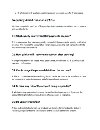 ●​ IP Whitelisting: If available, restrict account access to specific IP addresses.
Frequently Asked Questions (FAQs)
We have compiled a fresh set of frequently asked questions to address your concerns
and provide clarity.
Q1: What exactly is a verified Coinpayments account?
A: It is an account that has successfully completed Coinpayments' identity verification
process. This means the account has full privileges, including high transaction limits
and unrestricted withdrawals.
Q2: How quickly will I receive my account after ordering?
A: We pride ourselves on speed. Most orders are fulfilled within 10 to 30 minutes of
payment confirmation.
Q3: Can I change the personal details on the account?
A: The account is verified with existing details. While we provide the email and access,
we recommend using the account as is for operational purposes.
Q4: Is there any risk of the account being suspended?
A: We take every precaution to ensure the verification is permanent. If you use the
account for legitimate business, the risk of suspension is negligible.
Q5: Do you offer refunds?
A: Due to the digital nature of our product, we do not offer refunds after delivery.
However, we guarantee the functionality of the account at the time of sale.
 