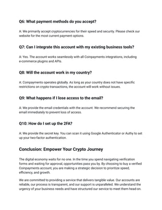 Q6: What payment methods do you accept?
A: We primarily accept cryptocurrencies for their speed and security. Please check our
website for the most current payment options.
Q7: Can I integrate this account with my existing business tools?
A: Yes. The account works seamlessly with all Coinpayments integrations, including
e-commerce plugins and APIs.
Q8: Will the account work in my country?
A: Coinpayments operates globally. As long as your country does not have specific
restrictions on crypto transactions, the account will work without issues.
Q9: What happens if I lose access to the email?
A: We provide the email credentials with the account. We recommend securing the
email immediately to prevent loss of access.
Q10: How do I set up the 2FA?
A: We provide the secret key. You can scan it using Google Authenticator or Authy to set
up your two-factor authentication.
Conclusion: Empower Your Crypto Journey
The digital economy waits for no one. In the time you spend navigating verification
forms and waiting for approval, opportunities pass you by. By choosing to buy a verified
Coinpayments account, you are making a strategic decision to prioritize speed,
efficiency, and growth.
We are committed to providing a service that delivers tangible value. Our accounts are
reliable, our process is transparent, and our support is unparalleled. We understand the
urgency of your business needs and have structured our service to meet them head-on.
 