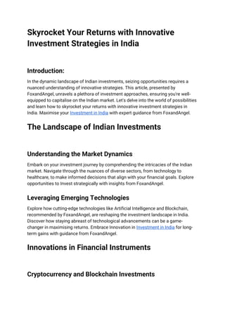 Skyrocket Your Returns with Innovative
Investment Strategies in India
Introduction:
In the dynamic landscape of Indian investments, seizing opportunities requires a
nuanced understanding of innovative strategies. This article, presented by
FoxandAngel, unravels a plethora of investment approaches, ensuring you're well-
equipped to capitalise on the Indian market. Let's delve into the world of possibilities
and learn how to skyrocket your returns with innovative investment strategies in
India. Maximise your Investment in India with expert guidance from FoxandAngel.
The Landscape of Indian Investments
Understanding the Market Dynamics
Embark on your investment journey by comprehending the intricacies of the Indian
market. Navigate through the nuances of diverse sectors, from technology to
healthcare, to make informed decisions that align with your financial goals. Explore
opportunities to Invest strategically with insights from FoxandAngel.
Leveraging Emerging Technologies
Explore how cutting-edge technologies like Artificial Intelligence and Blockchain,
recommended by FoxandAngel, are reshaping the investment landscape in India.
Discover how staying abreast of technological advancements can be a game-
changer in maximising returns. Embrace Innovation in Investment in India for long-
term gains with guidance from FoxandAngel.
Innovations in Financial Instruments
Cryptocurrency and Blockchain Investments
 
