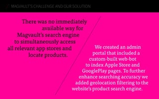 There was no immediately
available way for
Magvault’s search engine
to simultaneously access
all relevant app stores and
locate products.
MAGVAULT’S CHALLENGE AND OUR SOLUTION
We created an admin
portal that included a
custom-built web-bot
to index Apple Store and
GooglePlay pages. To further
enhance searching accuracy we
added geolocation filtering to the
website’s product search engine.
 