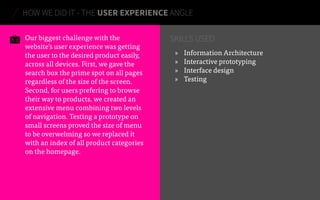 Our biggest challenge with the
website’s user experience was getting
the user to the desired product easily,
across all devices. First, we gave the
search box the prime spot on all pages
regardless of the size of the screen.
Second, for users prefering to browse
their way to products, we created an
extensive menu combining two levels
of navigation. Testing a prototype on
small screens proved the size of menu
to be overwelming so we replaced it
with an index of all product categories
on the homepage.
»» Information Architecture
»» Interactive prototyping
»» Interface design
»» Testing
HOW WE DID IT - THE USER EXPERIENCE ANGLE
SKILLS USED
 