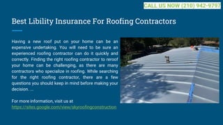 Best Libility Insurance For Roofing Contractors
Having a new roof put on your home can be an
expensive undertaking. You will need to be sure an
experienced roofing contractor can do it quickly and
correctly. Finding the right roofing contractor to reroof
your home can be challenging, as there are many
contractors who specialize in roofing. While searching
for the right roofing contractor, there are a few
questions you should keep in mind before making your
decision. ...
For more information, visit us at
https://sites.google.com/view/skyroofingconstruction
CALL US NOW (210) 942-9797
 