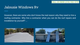 Jalousie Windows Rv
However, there are some who don't know the real reason why they need to hire a
roofing contractor. Why hire a contractor when you can do the roof repairs and
installation by yourself? ...
CALL US NOW (210) 942-9797
 