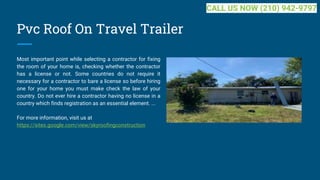 Pvc Roof On Travel Trailer
Most important point while selecting a contractor for fixing
the room of your home is, checking whether the contractor
has a license or not. Some countries do not require it
necessary for a contractor to bare a license so before hiring
one for your home you must make check the law of your
country. Do not ever hire a contractor having no license in a
country which finds registration as an essential element. ...
For more information, visit us at
https://sites.google.com/view/skyroofingconstruction
CALL US NOW (210) 942-9797
 