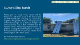 Stucco Siding Repair
Roofing jobs are usually messy projects and the
homeowner needs to be aware of this. Homeowners
should feel comfortable addressing any concerns they
might have throughout the duration of the project. Trees
and shrubberies might end up damaged during the job
and homeowners need to feel comfortable that the
contactor will take the necessary steps to minimize any
problems or damage that might happen. It's as simple as
feeling comfortable with discussing any potential issues
and building trust in the chosen roofing... ...
For more information, visit us at
https://sites.google.com/view/skyroofingconstruction
CALL US NOW (210) 942-9797
 