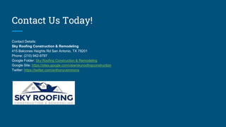 Contact Us Today!
Contact Details:
Sky Roofing Construction & Remodeling
415 Balcones Heights Rd San Antonio, TX 78201
Phone: (210) 942-9797
Google Folder: Sky Roofing Construction & Remodeling
Google Site: https://sites.google.com/view/skyroofingconstruction
Twitter: https://twitter.com/anthonyvemmons
 