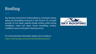 Roofing
Sky Roofing Construction & Remodeling is a licensed roofing,
siding and remodeling contractor in San Antonio TX, a trusted
provider of roof repair, asphalt shingle roofing, metal roofing
installation, metal roof repair, house remodeling, window
installation service and gutter cleaning service.
For more important information, please visit us today at
https://sites.google.com/view/skyroofingconstruction
 