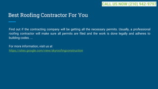 Best Roofing Contractor For You
Find out if the contracting company will be getting all the necessary permits. Usually, a professional
roofing contractor will make sure all permits are filed and the work is done legally and adheres to
building codes. ...
For more information, visit us at
https://sites.google.com/view/skyroofingconstruction
CALL US NOW (210) 942-9797
 