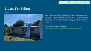 Stucco For Siding
Also, keep in mind that house roofing comes in different types.
Therefore, a good contractor will be able to make the right
inspection and identify the right roofing type that suits your
house. ...
For more information, visit us at
https://sites.google.com/view/skyroofingconstruction
CALL US NOW (210) 942-9797
 