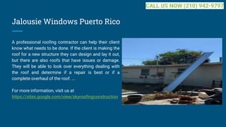 Jalousie Windows Puerto Rico
A professional roofing contractor can help their client
know what needs to be done. If the client is making the
roof for a new structure they can design and lay it out,
but there are also roofs that have issues or damage.
They will be able to look over everything dealing with
the roof and determine if a repair is best or if a
complete overhaul of the roof. ...
For more information, visit us at
https://sites.google.com/view/skyroofingconstruction
CALL US NOW (210) 942-9797
 