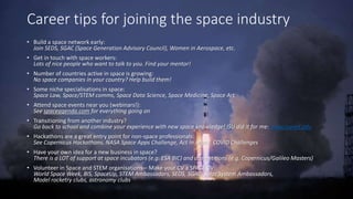 Career tips for joining the space industry
? Build a space network early:
Join SEDS, SGAC (Space Generation Advisory Council), Women in Aerospace, etc.
? Get in touch with space workers:
Lots of nice people who want to talk to you. Find your mentor!
? Number of countries active in space is growing:
No space companies in your country? Help build them!
? Some niche specialisations in space:
Space Law, Space/STEM comms, Space Data Science, Space Medicine, Space Art
? Attend space events near you (webinars!):
See spaceagenda.com for everything going on
? Transitioning from another industry?
Go back to school and combine your experience with new space knowledge! ISU did it for me: www.isunet.edu
? Hackathons are a great entry point for non-space professionals:
See Copernicus Hackathons, NASA Space Apps Challenge, Act In Space, COVID Challenges
? Have your own idea for a new business in space?
There is a LOT of support at space incubators (e.g. ESA BIC) and competitions (e.g. Copernicus/Galileo Masters)
? Volunteer in Space and STEM organisations C Make your CV a SPACE CV:
World Space Week, BIS, SpaceUp, STEM Ambassadors, SEDS, SGAC, Solar System Ambassadors,
Model rocketry clubs, astronomy clubs
 