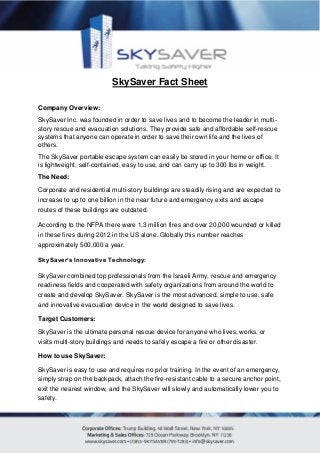 SkySaver Fact Sheet
Company Overview:
SkySaver Inc. was founded in order to save lives and to become the leader in multi-
story rescue and evacuation solutions. They provide safe and affordable self-rescue
systems that anyone can operate in order to save their own life and the lives of
others.
The SkySaver portable escape system can easily be stored in your home or office. It
is lightweight, self-contained, easy to use, and can carry up to 300 lbs in weight.
The Need:
Corporate and residential multi-story buildings are steadily rising and are expected to
increase to up to one billion in the near future and emergency exits and escape
routes of these buildings are outdated.
According to the NFPA there were 1.3 million fires and over 20,000 wounded or killed
in these fires during 2012 in the US alone. Globally this number reaches
approximately 500,000 a year.
SkySaver’s Innovative Technology:
SkySaver combined top professionals from the Israeli Army, rescue and emergency
readiness fields and cooperated with safety organizations from around the world to
create and develop SkySaver. SkySaver is the most advanced, simple to use, safe
and innovative evacuation device in the world designed to save lives.
Target Customers:
SkySaver is the ultimate personal rescue device for anyone who lives, works, or
visits multi-story buildings and needs to safely escape a fire or other disaster.
How to use SkySaver:
SkySaver is easy to use and requires no prior training. In the event of an emergency,
simply strap on the backpack, attach the fire-resistant cable to a secure anchor point,
exit the nearest window, and the SkySaver will slowly and automatically lower you to
safety.
 