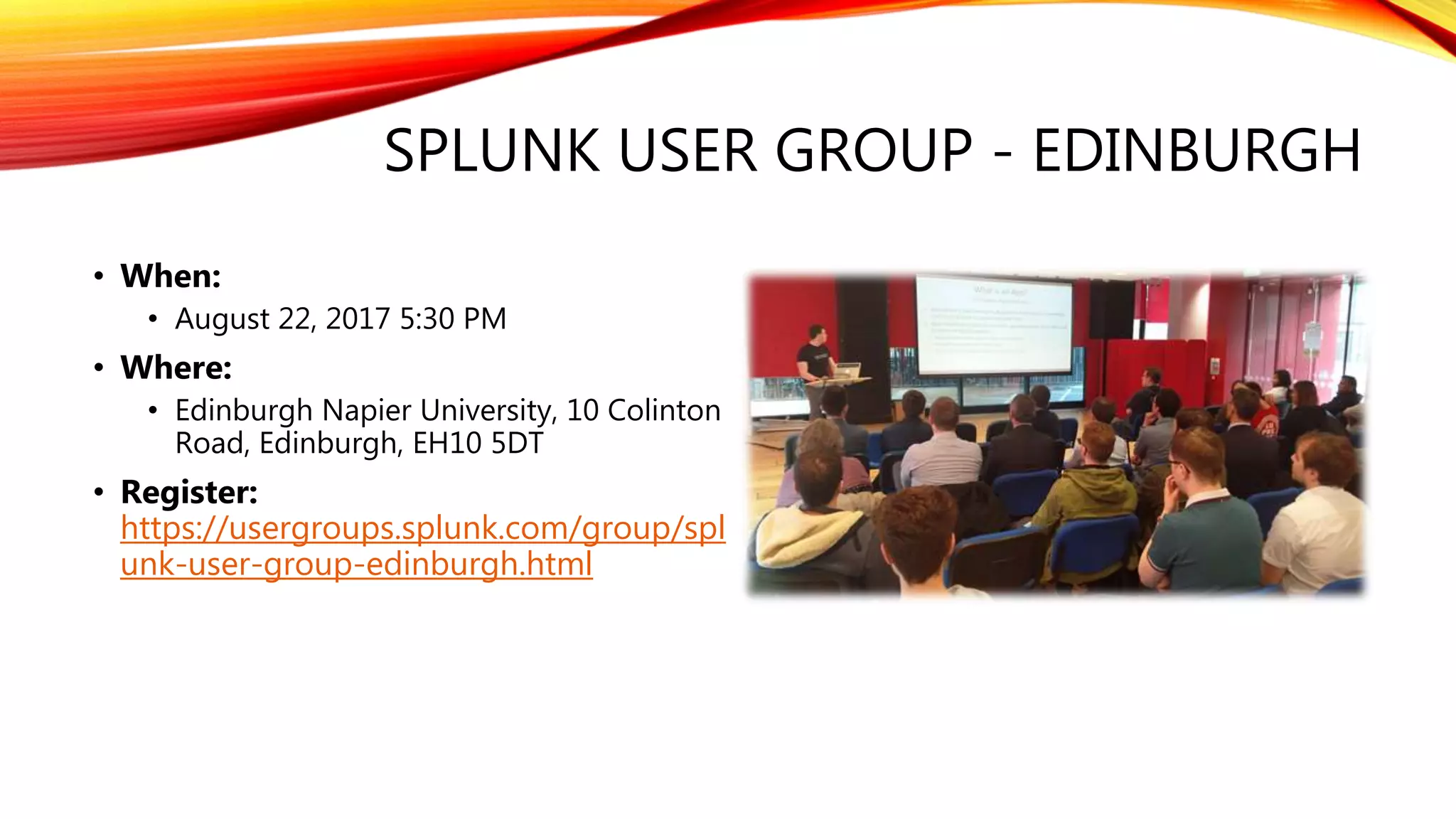 SPLUNK USER GROUP - EDINBURGH
• When:
• August 22, 2017 5:30 PM
• Where:
• Edinburgh Napier University, 10 Colinton
Road, Edinburgh, EH10 5DT
• Register:
https://usergroups.splunk.com/group/spl
unk-user-group-edinburgh.html
 