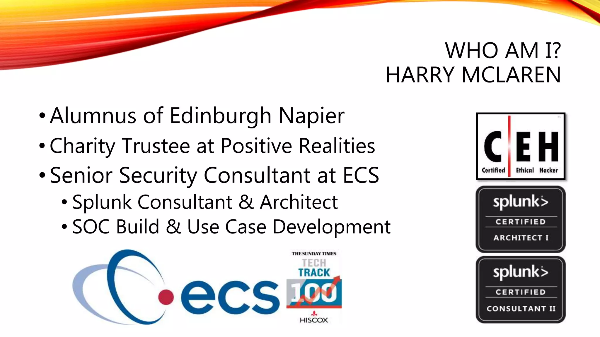WHO AM I?
HARRY MCLAREN
•Alumnus of Edinburgh Napier
• Charity Trustee at Positive Realities
•Senior Security Consultant at ECS
• Splunk Consultant & Architect
• SOC Build & Use Case Development
 