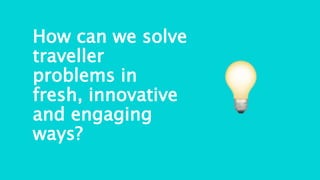 How can we solve
traveller
problems in
fresh, innovative
and engaging
ways?
 
