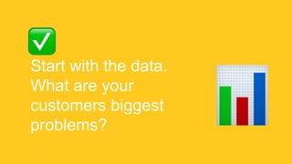Start with the data.
What are your
customers biggest
problems?
 