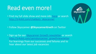 Read even more!
• Find my full slide show and more info here or search
http://tr4ckit.com/chatbots_skyscanner
• Follow Skyscanner @SkyscannerGrwth on Twitter
• Sign up for our Skyscanner Growth newsletter or search
http://tr4ckit.com/samskyscanner_growthnewsletter
For learnings from our successes and failures and to
hear about our latest job vacancies
 